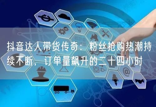 抖音达人带货传奇：粉丝抢购热潮持续不断，订单量飙升的二十四小时