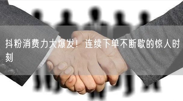 抖粉消费力大爆发！连续下单不断歇的惊人时刻