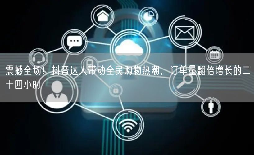 震撼全场！抖音达人带动全民购物热潮，订单量翻倍增长的二十四小时