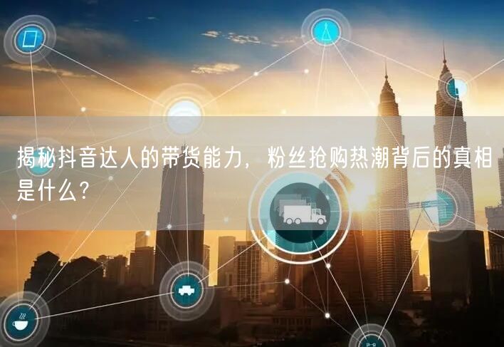 揭秘抖音达人的带货能力，粉丝抢购热潮背后的真相是什么？